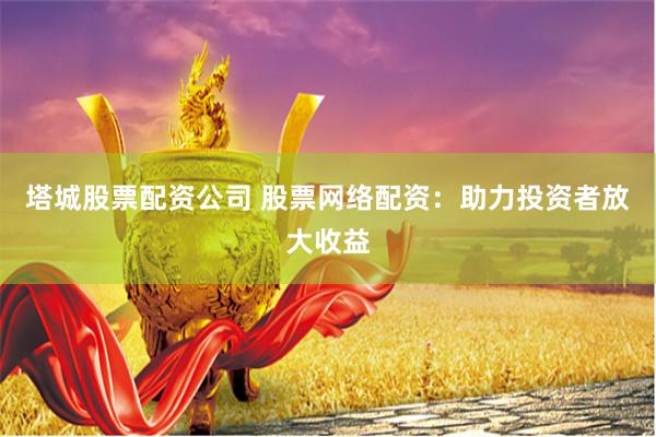 塔城股票配资公司 股票网络配资：助力投资者放大收益