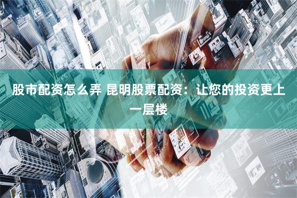 股市配资怎么弄 昆明股票配资：让您的投资更上一层楼