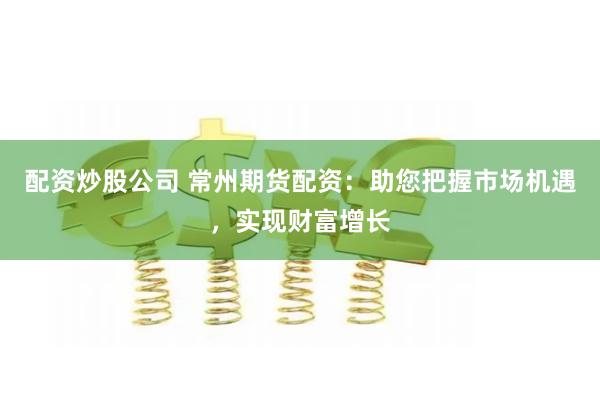 配资炒股公司 常州期货配资：助您把握市场机遇，实现财富增长