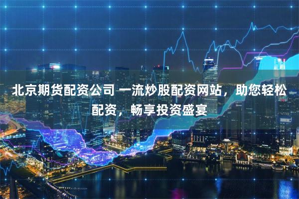 北京期货配资公司 一流炒股配资网站，助您轻松配资，畅享投资盛宴