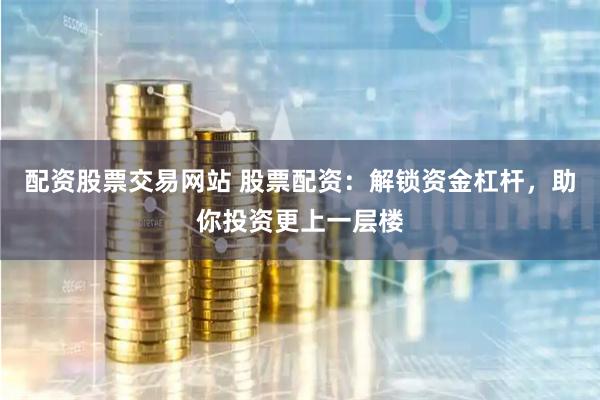 配资股票交易网站 股票配资：解锁资金杠杆，助你投资更上一层楼