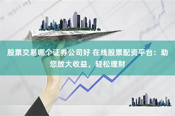 股票交易哪个证券公司好 在线股票配资平台：助您放大收益，轻松理财