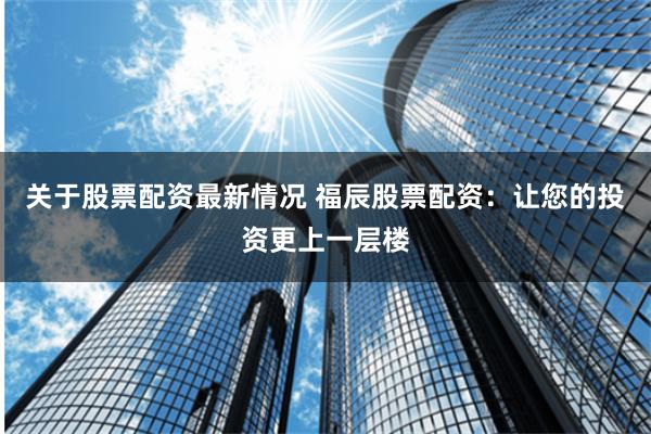 关于股票配资最新情况 福辰股票配资：让您的投资更上一层楼