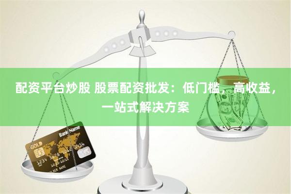 配资平台炒股 股票配资批发：低门槛，高收益，一站式解决方案