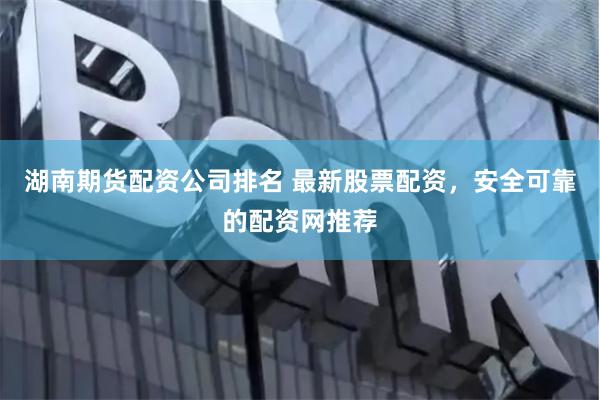 湖南期货配资公司排名 最新股票配资，安全可靠的配资网推荐