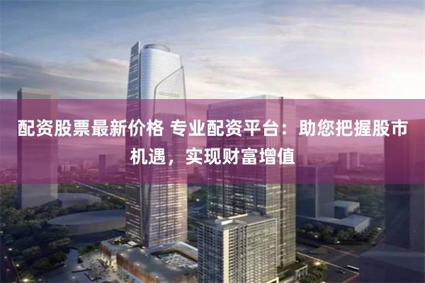 配资股票最新价格 专业配资平台：助您把握股市机遇，实现财富增值