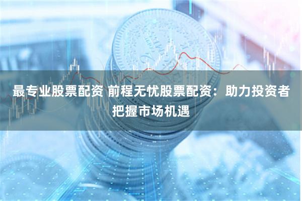 最专业股票配资 前程无忧股票配资：助力投资者把握市场机遇
