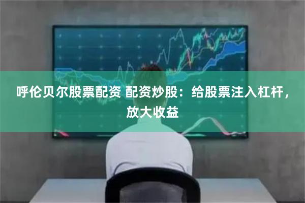 呼伦贝尔股票配资 配资炒股：给股票注入杠杆，放大收益