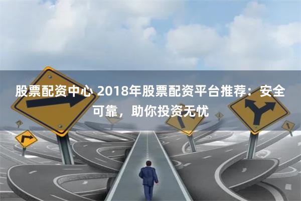 股票配资中心 2018年股票配资平台推荐：安全可靠，助你投资无忧