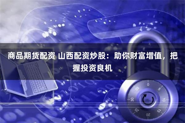 商品期货配资 山西配资炒股:助你财富增值,把握投资良机
