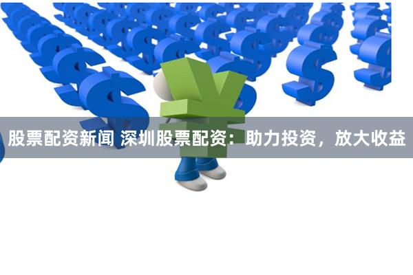 股票配资新闻 深圳股票配资:助力投资,放大收益