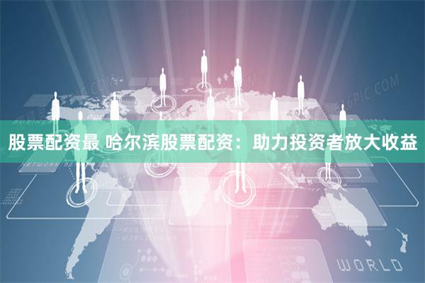 股票配资最 哈尔滨股票配资:助力投资者放大收益