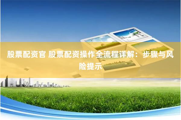 股票配资官 股票配资操作全流程详解：步骤与风险提示